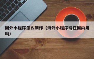 台山国外小程序怎么制作（海外小程序能在国内用吗）