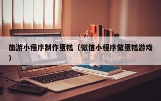 台山旅游小程序制作蛋糕（微信小程序做蛋糕游戏）